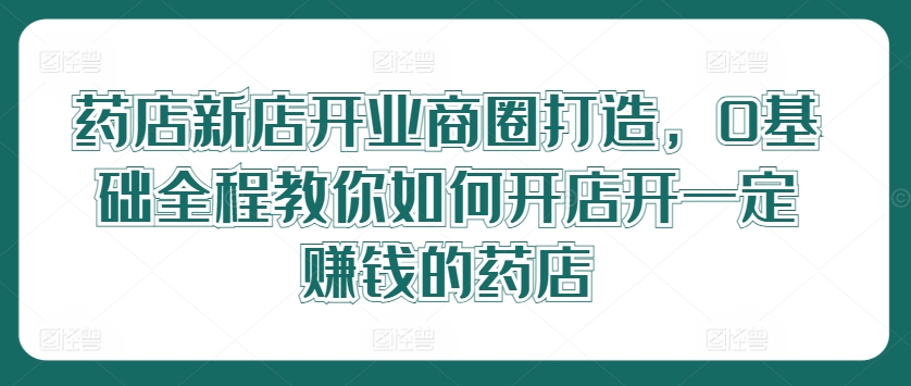 药店新店开业商圈打造，0基础全程教你如何开店开一定赚钱的药店-小何资源库