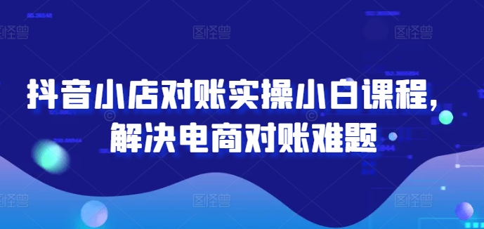 抖音小店对账实操小白课程，解决电商对账难题-小何资源库