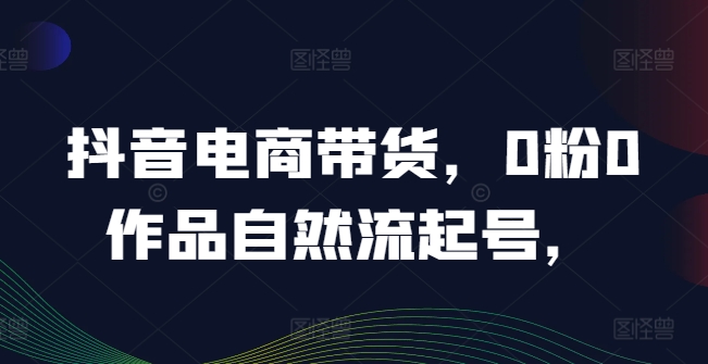 抖音电商带货，0粉0作品自然流起号，热销20多万人的抖音课程的经验分享-小何资源库