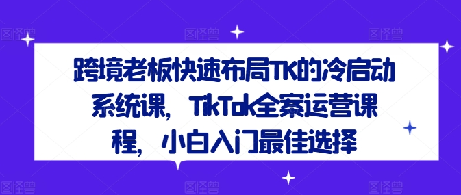 跨境老板快速布局TK的冷启动系统课，TikTok全案运营课程，小白入门最佳选择-小何资源库