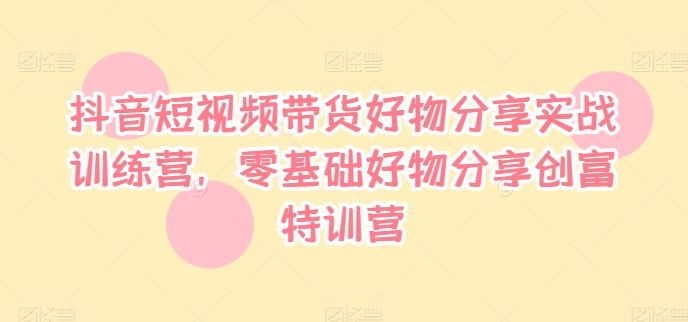 抖音短视频带货好物分享实战训练营，零基础好物分享创富特训营-小何资源库