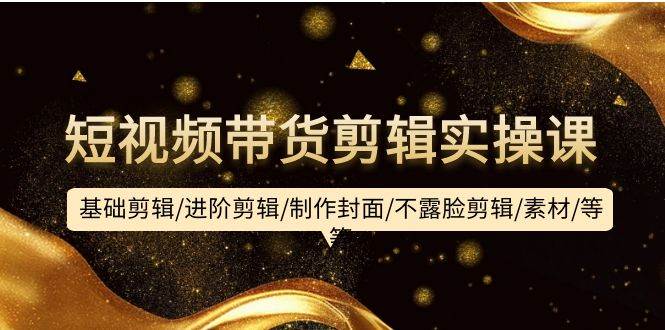 短视频带货剪辑实操课：基础剪辑/进阶剪辑/制作封面/不露脸剪辑/素材/等等-小何资源库