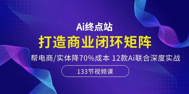 Ai终点站，打造商业闭环矩阵，帮电商/实体降70%成本，12款Ai联合深度实战-小何资源库