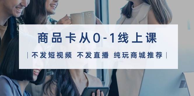 商品卡从0-1线上课（不发短视频 不发直播 纯玩商城推荐）32节课-小何资源库