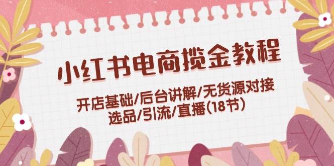 小红书电商揽金教程：开店基础/后台讲解/无货源对接/选品/引流/直播(18节)-小何资源库