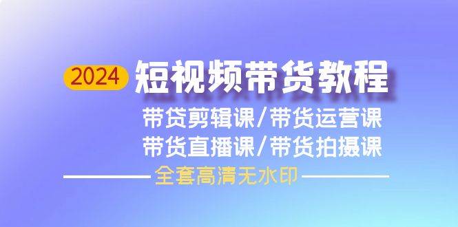 2024短视频带货教程，剪辑课+运营课+直播课+拍摄课（全套高清无水印）-小何资源库
