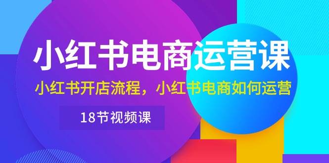 小红书·电商运营课：小红书开店流程，小红书电商如何运营（18节视频课）-小何资源库