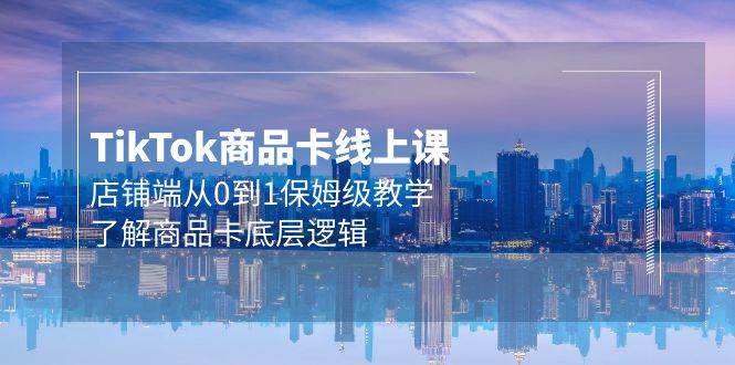 Tk商品卡线上课，店铺端从0到1保姆级教学，了解商品卡底层逻辑（20节）-小何资源库