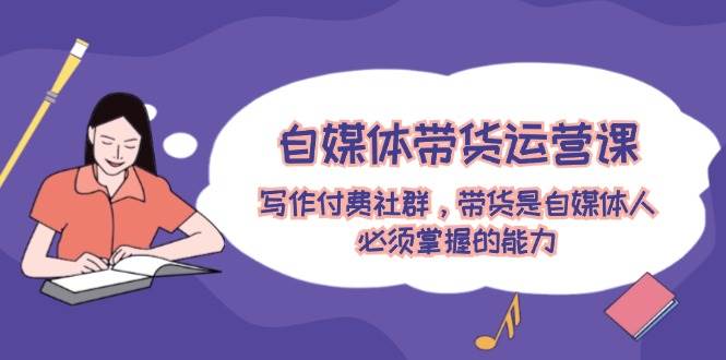 自媒体带货运营课：写作付费社群，带货是自媒体人必须掌握的能力-小何资源库