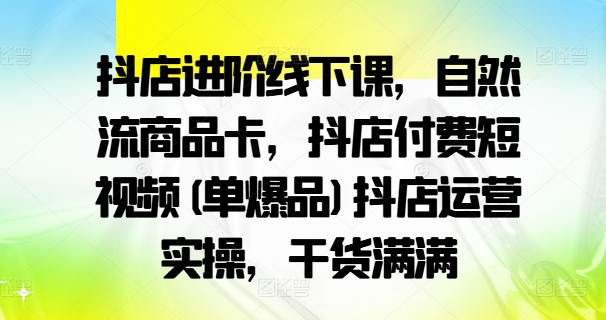 抖店进阶线下课，自然流商品卡，抖店付费短视频(单爆品)抖店运营实操，干货满满-小何资源库