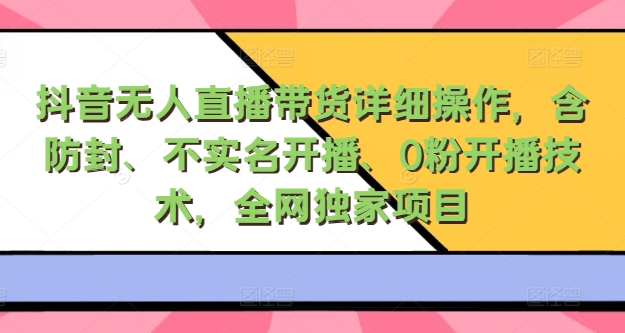 抖音无人直播带货详细操作，含防封、不实名开播、0粉开播技术，全网独家项目，24小时必出单-小何资源库