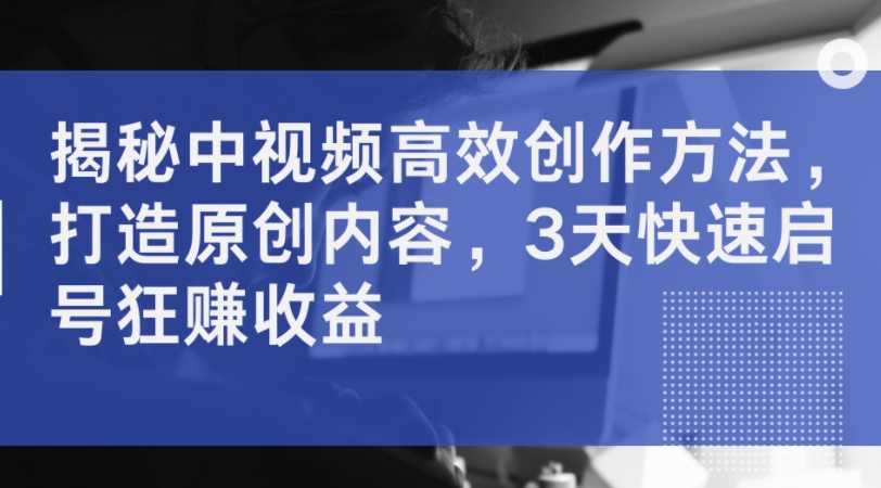 揭秘中视频高效创作方法，打造原创内容，3天快速启号狂赚收益-小何资源库