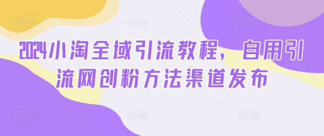 2024小淘全域引流教程，自用引流网创粉方法渠道发布-小何资源库