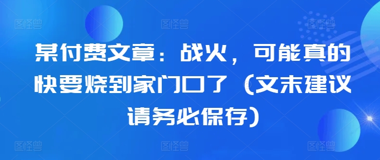 某付费文章：战火，可能真的快要烧到家门口了 (文末建议请务必保存)-小何资源库