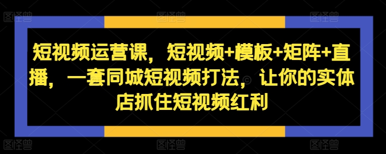短视频运营课，短视频+模板+矩阵+直播，一套同城短视频打法，让你的实体店抓住短视频红利-小何资源库