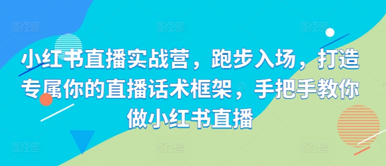 小红书直播实战营，跑步入场，打造专属你的直播话术框架，手把手教你做小红书直播-小何资源库