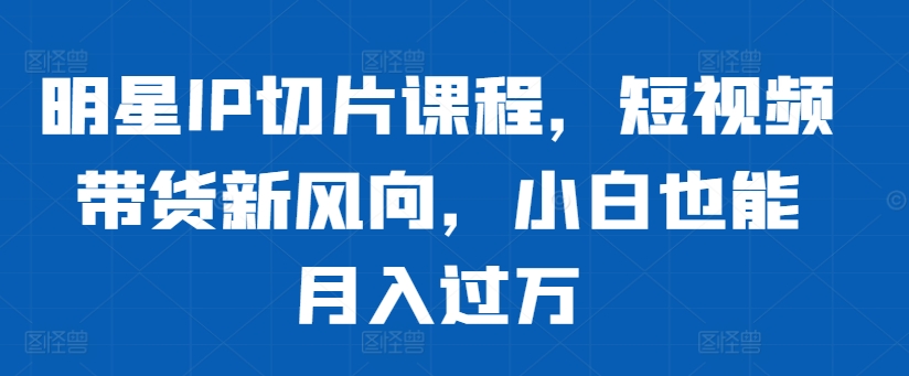 明星IP切片课程，短视频带货新风向，小白也能月入过万-小何资源库