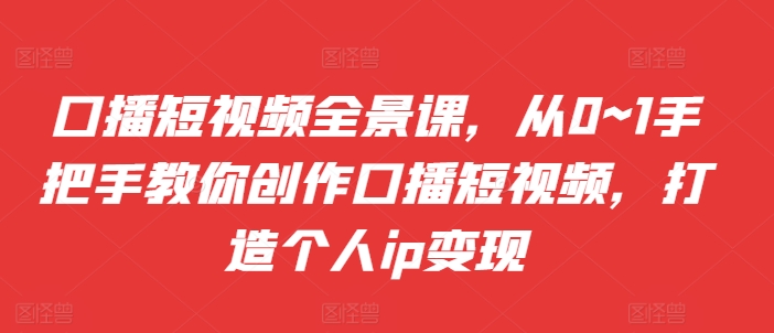 口播短视频全景课，​从0~1手把手教你创作口播短视频，打造个人ip变现-小何资源库