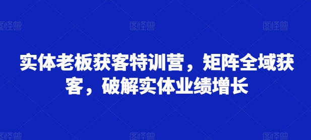 实体老板获客特训营，矩阵全域获客，破解实体业绩增长-小何资源库