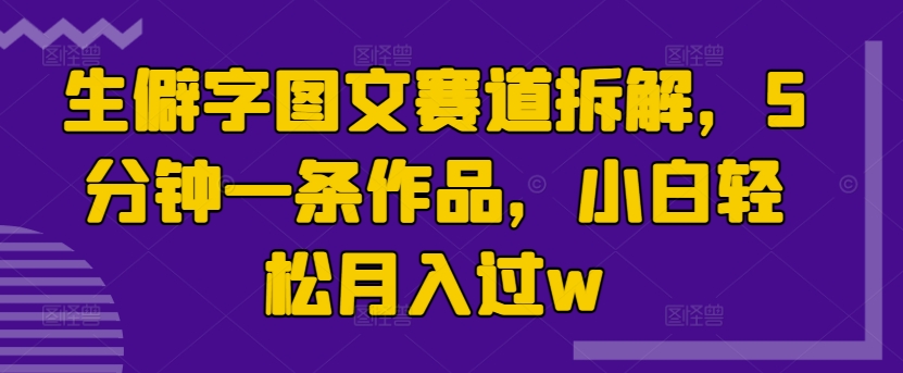 生僻字图文赛道拆解，5分钟一条作品，小白轻松月入过w-小何资源库