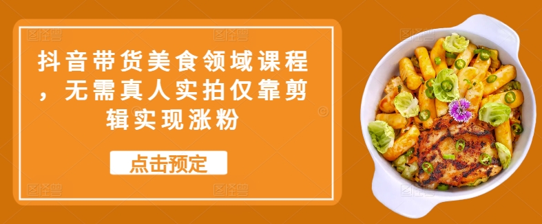 抖音带货美食领域课程，无需真人实拍仅靠剪辑实现涨粉-小何资源库