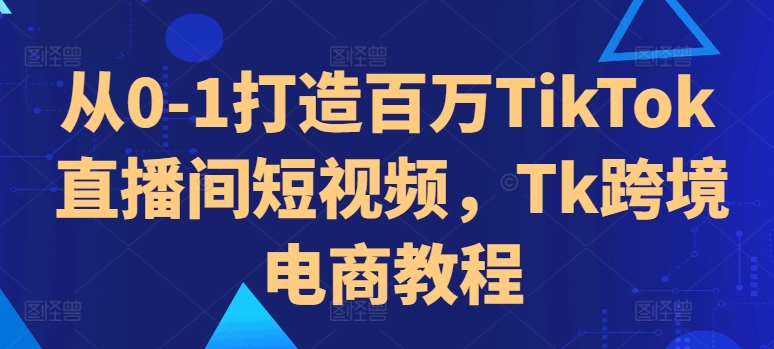 从0-1打造百万TikTok直播间短视频，Tk跨境电商教程-小何资源库