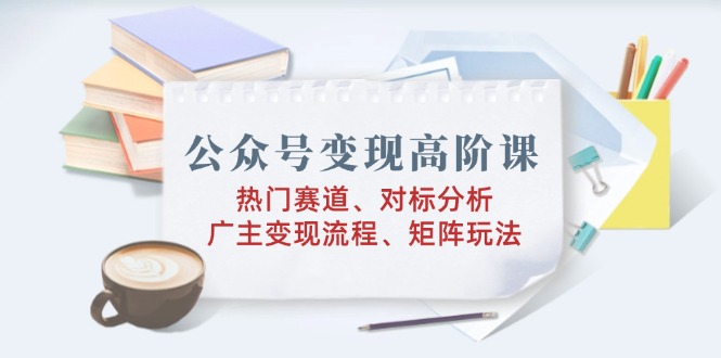 （14177期）公众号变现高阶课：热门赛道、对标分析、广告主变现流程、矩阵玩法-小何资源库