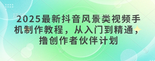 2025最新抖音风景类视频手机制作教程，从入门到精通，撸创作者伙伴计划-小何资源库