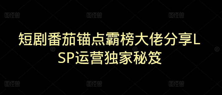 短剧番茄锚点霸榜大佬分享LSP运营独家秘笈-小何资源库