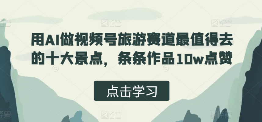 用AI做视频号旅游赛道最值得去的十大景点，条条作品10w点赞-小何资源库