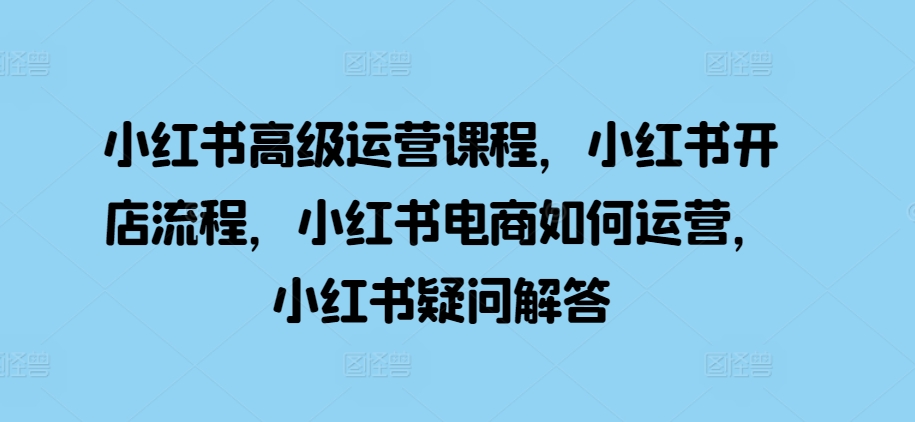 小红书高级运营课程，小红书开店流程，小红书电商如何运营，小红书疑问解答-小何资源库