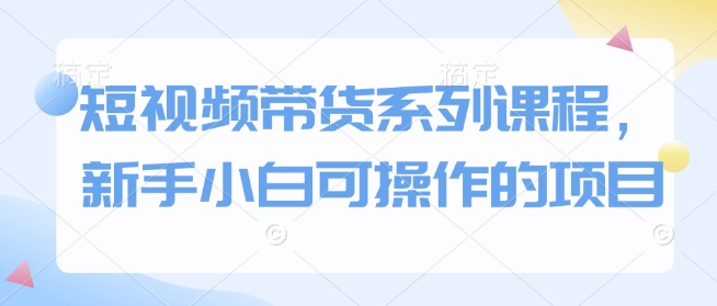 短视频带货系列课程，新手小白可操作的项目-小何资源库