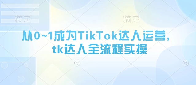 从0~1成为TikTok达人运营，tk达人全流程实操-小何资源库