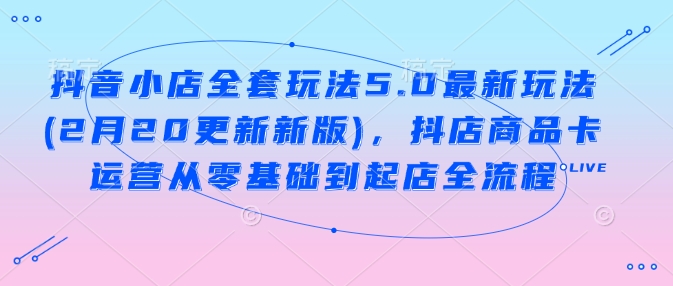 抖音小店全套玩法5.0最新玩法(2月20更新新版)，抖店商品卡运营从零基础到起店全流程-小何资源库