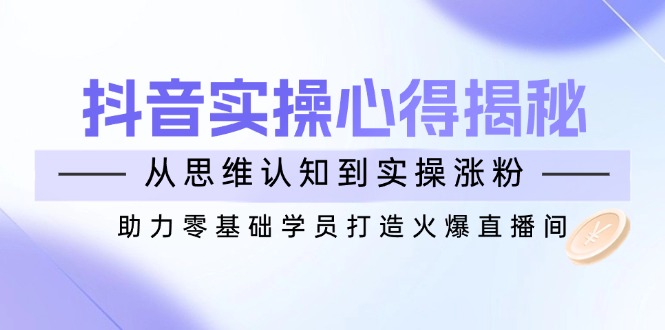 （14344期）抖音实战心得揭秘，从思维认知到实操涨粉，助力零基础学员打造火爆直播间-小何资源库