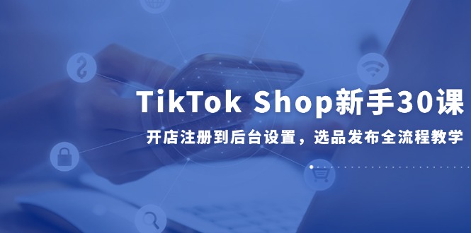 （14960期）TikTok Shop新手30课，开店注册到后台设置，选品发布全流程教学-小何资源库
