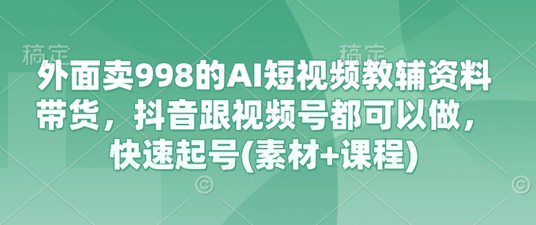 外面卖998的AI短视频教辅资料带货，抖音跟视频号都可以做，快速起号(素材+课程)-小何资源库