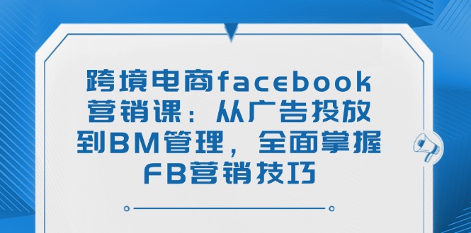 （14314期）跨境电商facebook营销课：从广告投放到BM管理，全面掌握FB营销技巧-小何资源库