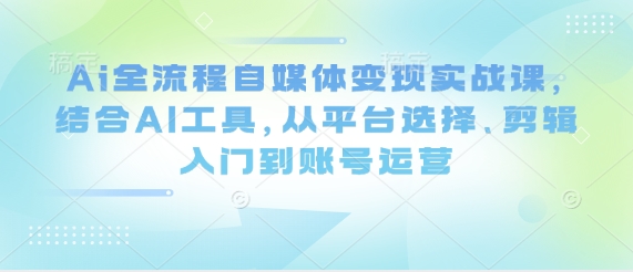 Ai全流程自媒体变现实战课，结合AI工具，从平台选择、剪辑入门到账号运营-小何资源库