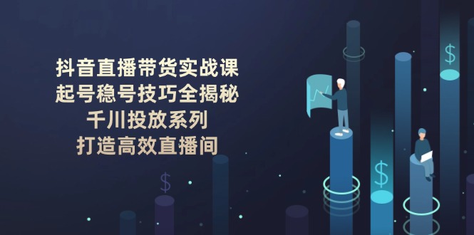 （14136期）抖音直播带货实战课：起号稳号技巧全揭秘, 千川投放系列, 打造高效直播间-小何资源库