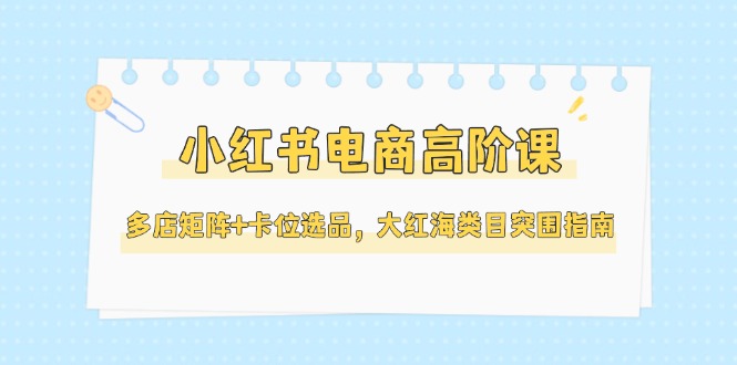 （14940期）小红书电商高阶课，多店矩阵+卡位选品，大红海类目突围指南（更新5月）-小何资源库