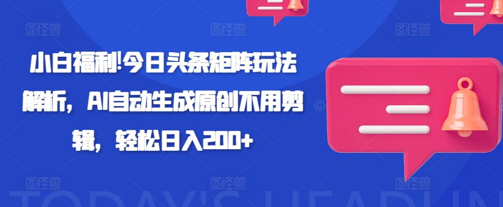 小白福利!今日头条矩阵玩法解析，AI自动生成原创不用剪辑，轻松日入200+-小何资源库