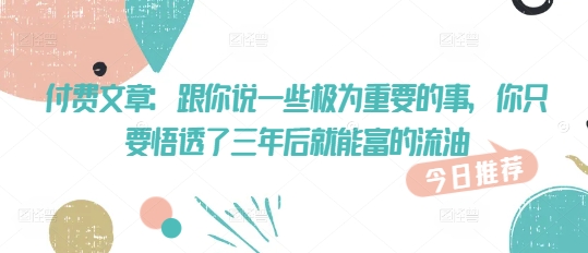 付费文章：跟你说一些极为重要的事，你只要悟透了 三年后 就能富的流油-小何资源库