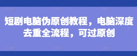 短剧电脑伪原创教程，电脑深度去重全流程，可过原创-小何资源库