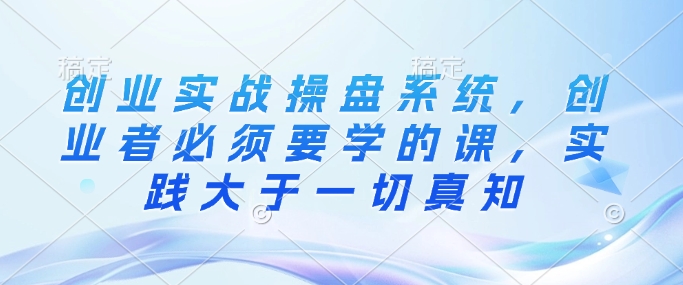 创业实战操盘系统，创业者必须要学的课，实践大于一切真知-小何资源库