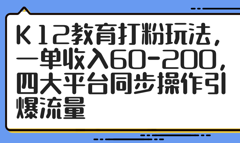 （14641期）K12教育打粉玩法，一单收入60-200，四大平台同步操作引爆流量-小何资源库