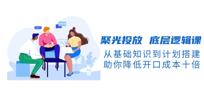 （13844期）聚光投放 底层逻辑课，从基础知识到计划搭建，助你降低开口成本十倍-小何资源库