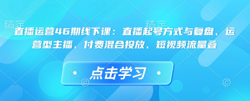 直播运营46期线下课：直播起号方式与复盘、运营型主播、付费混合投放、短视频流量叠-小何资源库