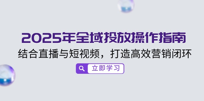 （14214期）2025年全域投放操作指南，结合直播与短视频，打造高效营销闭环-小何资源库