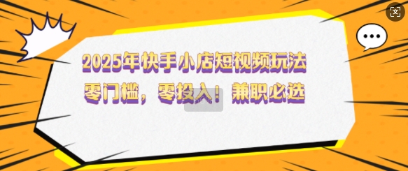 2025年快手小店短视频玩法，零门槛，零投入，兼职必选【揭秘】-小何资源库